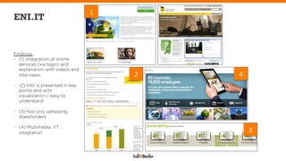 1	
  
ENI.IT


Findings:
-  (1) Integration of online
   services (via login) and
   explanation with videos and
   interviews                              2	
     4	
  
-  (2) Info is presented in key-
   points and with
   visualization / easy to
   understand

-  (3) Not only adressing
   stakeholders

-  (4) Multimedia, YT
   integration                                             3	
  
 