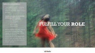 Take into consideration:

-  You clearly need to display
   the role the brand wants to
   play in the lives of the target
   groups

-  Target groups or corporate
   websites are multiple:
       -  Employees (#1)
       -  Job seekers

                                     FULFILL YOUR ROLE
       -  Investors


             TRANSPARANCY IS KING
       -  Journalists
       -  Consumers

-  At the same time this site is
   the place where the role
   needs to come true – offer
   services, content,
   applications and ideas with
   which you actually play the
   deﬁned role for the speciﬁc
   target group
 