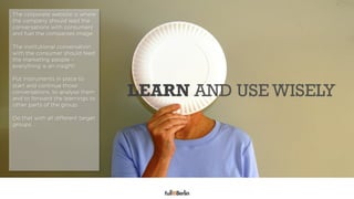 The corporate website is where
the company should lead the
conversations with consumers
and fuel the companies image.

The institutional conversation
with the consumer should feed
the marketing people –
everything is an insight!

Put instruments in place to
start and continue those
                                    LEARN AND USE WISELY
                      FULFULL YOUR ROLE
conversations, to analyse them
and to forward the learnings to
other parts of the group.

Do that with all different target
groups.
 