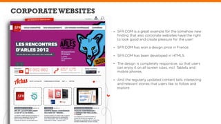 CORPORATE WEBSITES

                     -  SFR.COM is a great example for the somehow new
                        ﬁnding that also corporate websites have the right
                        to look good and create pleasure for the user!

                     -  SFR.COM has won a design price in France.

                     -  SFR.COM has been developed in HTML5.

                     -  The design is completely responsive, so that users
                        can enjoy it on all screen sizes, incl. Tablets and
                        mobile phones.

                     -  And the regularly updated content tells interesting
                        and relevant stories that users like to follow and
                        explore.
 