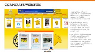 CORPORATE WEBSITES

                     -  A completely different
                        approach to a corporate site.
                        How could it be constantly
                        relevant to the LCL
                        customers and employees?

                     -  By analysing the search
                        behaviour in the area of
                        banking every month we
                        found out what the mostly
                        asked questions were, that
                        people had.

                     -  In a monthly video magazine
                        the LCL specialists would
                        give answers to those
                        questions, which clients and
                        investors could ﬁnd directly,
                        and employees could take a s
                        input for their daily
                        consulting work.
 