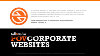 A corporate website is NOT the page that no one is interested in, because it‘s the
                             brands‘ and products‘ pages where everyone goes. The digital revolution has
                             changed the expectations of people towards companies. And their corporate
                             websites are becoming the place of truth.

                             Three main convictions on how to create a credible window
                             into your company à




POVCORPORATE
WEBSITES
© FullSIX GmbH 2012 – Strictly Conﬁdential – All Rights Reserved – No reproduction or diffusion without written authorization
 
