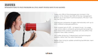 ISSUES
INTRANETS TEND TO FACE PROBLEMS AS (TOO) MANY PEOPLE HAVE TO BE ALIGNED



                                                       -  Today only 25% of the employees are involved in the
                                                          creation of an intranet. But 54% of the top management.
                                                          Bottom up or top down? Communications, HR and IT are
                                                          the main drivers …

                                                       -  International companies struggle internationally with up to
                                                          400+ different employee platforms

                                                       -  Most intranet lack of USP – no reason to go = no usage
                                                           (e.g. online video is constantly growing and amongst the
                                                          best rated online content consumed, still only 50% of the
                                                          intranets have video content)

                                                       -  UX is often driven by IT department and technological
                                                          systems, rather than the users themselves

                                                       -  Rather than trying to update something bad à listen, learn
                                                          and build new
 