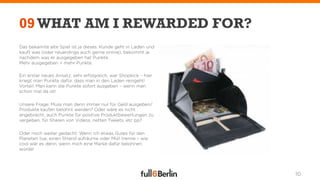 09 WHAT AM I REWARDED FOR?
Das bekannte alte Spiel ist ja dieses: Kunde geht in Laden und
kauft was (oder neuerdings auch gerne online), bekommt je
nachdem was er ausgegeben hat Punkte.
Mehr ausgegeben = mehr Punkte.

Ein erster neues Ansatz, sehr erfolgreich, war Shopkick – hier
kriegt man Punkte dafür, dass man in den Laden reingeht!
Vorteil: Man kann die Punkte sofort ausgeben – wenn man
schon mal da ist!

Unsere Frage: Muss man denn immer nur für Geld ausgeben/
Produkte kaufen belohnt werden? Oder wäre es nicht
angebracht, auch Punkte für positive Produktbewertungen zu
vergeben, für Sharen von Videos, netten Tweets, etc pp?

Oder noch weiter gedacht: Wenn ich etwas Gutes für den
Planeten tue, einen Strand aufräume oder Müll trenne – wie
cool wär es denn, wenn mich eine Marke dafür belohnen
würde!




                                                                 10
 