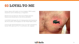 03 LOYAL TO ME
Genau daraus (02) ergibt sich die Aufgabe, CRM/Loyalty
tatsächlich tief ins Marketing zu integrieren.

Machen Sie sich bewusst, dass Social Media genauso
Relationship Marketing ist, wie Ihre Kundenkarte.

Und DANN überlegen Sie sich übergeordnet die Experience,
die Ihre Kunden und Prospects mit der Marke haben sollen.

Und aus der Markenexperience muss sich dann die Rolle für
Social, CRM, aber auch für TV und Events, etc. ergeben.




                                                            4
 