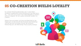 05 CO-CREATION BUILDS LOYALTY
Ein weiterer Marketing-Bestandteil, der in vielen Fällen
erfolgreich angewendet wurde (MyStarbucks, Dell Idea Storm,
etc. – man traut sich ja kaum noch, diese Beispiele zu nennen),
sollte als integraler Teil von Loyalty verstanden werden: Co-
Creation.

Marken-Fans einzuladen und ihnen die Möglichkeit an der
Gegenwart und der Zukunft des Produktes, des Marketings
und der Services mitzureden, können der ultimative
Ritterschlag sein, der lebenslange Treue (Loyalty) erzeugt.




                                                                  6
 
