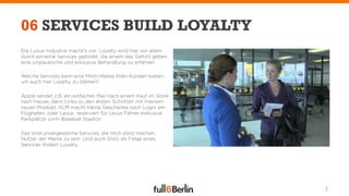 06 SERVICES BUILD LOYALTY
Die Luxus-Industrie macht's vor: Loyalty wird hier vor allem
durch extreme Services gebildet, die einem das Gefühl geben,
eine unglaubliche und exklusive Behandlung zu erfahren.

Welche Services kann eine Milch-Marke ihren Kunden bieten,
um auch hier Loyalty zu stärken?

Apple sendet z.B. ein einfaches Mail nach einem Kauf im Store
nach Hause, darin Links zu den ersten Schritten mit meinem
neuen Produkt. KLM macht kleine Geschenke nach Login am
Flughafen, oder Lexus reserviert für Lexus Fahrer exklusive
Parkplätze vorm Baseball Stadion.

Das sind unvergessliche Services, die mich stolz machen,
Nutzer der Marke zu sein. Und auch Stolz als Folge eines
Services fördert Loyalty.




                                                                7
 