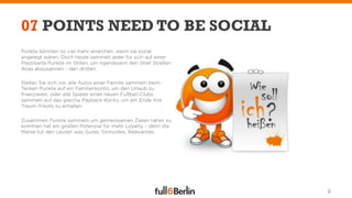 07 POINTS NEED TO BE SOCIAL
Punkte könnten so viel mehr erreichen, wenn sie sozial
angelegt wären. Doch heute sammelt jeder für sich auf einer
Plastikarte Punkte im Stillen, um irgendwann den Shell Straßen
Atlas abzusahnen – den dritten.

Stellen Sie sich vor, alle Autos einer Familie sammeln beim
Tanken Punkte auf ein Familienkonto, um den Urlaub zu
ﬁnanzieren, oder alle Spieler eines neuen Fußball-Clubs
sammeln auf das gleiche Payback-Konto, um am Ende ihre
Traum-Trikots zu erhalten.

Zusammen Punkte sammeln um gemeinsamen Zielen näher zu
kommen hat ein großen Potenzial für mehr Loyalty – denn die
Marke tut den Leuten was Gutes, Sinnvolles, Relevantes.




                                                                 8
 