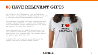 08 HAVE RELEVANT GIFTS
Aus (07) ergibt sich (08): Relevanz muss bei Geschenken
Einzug halten! Und dieser Punkt steht hier noch mal extra, weil
er unabhängig vom sozialen Aspekt Einzug halten muss.

„Personalisierte Geschenke“ statt einem Standard Geschenk-
Katalog mit billigen Stofftieren aus dem Hach-Katalog und
einer Baseballkappe mit dem Markenlogo draus. Also ehrlich )
was haben Sie sich denn damit gedacht??

Lassen Sie Ihre Kunden sich die Ziele selbst stecken. Und
wenn sie für eine Weltreise 10k Eur brauchen und dafür 10
Jahre lang bei Ihnen insgesamt 100K Eur ausgeben, dann ist
das doch ein guter Deal, oder nicht?

Und denken Sie auch mal an die ganzen Stories, die das
ergeben kann und die geshared werden können?




                                                                  9
 