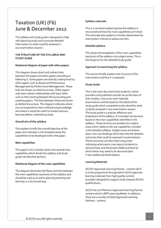  
 

                                                         Syllabus rationale 
Taxation (UK) (F6)                                        
June & December 2012                                     This is a narrative explaining how the syllabus is  
                                                         structured and how the main capabilities are linked.  
 
                                                         The rationale also explains in further detail what the  
This syllabus and study guide is designed to help 
                                                         examination intends to assess and why.  
with planning study and to provide detailed  
                                                          
information on what could be assessed in  
                                                         Detailed syllabus 
any examination session.  
                                                          
 
                                                         This shows the breakdown of the main capabilities  
THE STRUCTURE OF THE SYLLABUS AND 
                                                         (sections) of the syllabus into subject areas. This is  
STUDY GUIDE 
                                                         the blueprint for the detailed study guide. 
 
                                                          
Relational diagram of paper with other papers 
                                                         Approach to examining the syllabus 
 
                                                          
This diagram shows direct and indirect links  
                                                         This section briefly explains the structure of the  
between this paper and other papers preceding or  
                                                         examination and how it is assessed. 
following it. Some papers are directly underpinned by 
                                                          
other papers such as Advanced Performance  
                                                         Study Guide 
Management by Performance Management. These  
                                                          
links are shown as solid line arrows. Other papers  
                                                         This is the main document that students, tuition  
only have indirect relationships with each other  
                                                         providers and publishers should use as the basis of  
such as links existing between the accounting and  
                                                         their studies, instruction and materials.  
auditing papers. The links between these are shown  
                                                         Examinations will be based on the detail of the  
as dotted line arrows. This diagram indicates where  
                                                         study guide which comprehensively identifies what  
you are expected to have underpinning knowledge  
                                                         could be assessed in any examination session.  
and where it would be useful to review previous  
                                                         The study guide is a precise reflection and  
learning before undertaking study. 
                                                         breakdown of the syllabus. It is divided into sections  
 
                                                         based on the main capabilities identified in the  
Overall aim of the syllabus 
                                                         syllabus. These sections are divided into subject  
 
                                                         areas which relate to the sub‐capabilities included  
This explains briefly the overall objective of the  
                                                         in the detailed syllabus. Subject areas are broken  
paper and indicates in the broadest sense the  
                                                         down into sub‐headings which describe the detailed  
capabilities to be developed within the paper. 
                                                         outcomes that could be assessed in examinations.  
 
                                                         These outcomes are described using verbs  
Main capabilities 
                                                         indicating what exams may require students to  
 
                                                         demonstrate, and the broad intellectual level at 
This paper’s aim is broken down into several main  
                                                         which these may need to be demonstrated  
capabilities which divide the syllabus and study  
                                                         (*see intellectual levels below). 
guide into discrete sections. 
                                                          
 
                                                         Learning Materials 
Relational diagram of the main capabilities 
                                                          
 
                                                         ACCA's Approved Learning Partner ‐ content (ALP‐ 
This diagram illustrates the flows and links between  
                                                         c) is the programme through which ACCA approves  
the main capabilities (sections) of the syllabus and  
                                                         learning materials from high quality content  
should be used as an aid to planning teaching and  
                                                         providers designed to support study towards ACCA’s  
learning in a structured way.  
                                                         qualifications.  
 
                                                          
 
                                                         ACCA has one Platinum Approved Learning Partner  
 
                                                         content which is BPP Learning Media. In addition,  
 
                                                         there are a number of Gold Approved Learning  
 
                                                         Partners ‐ content.  
 
                                                          
 


                                                                                                                    1 
         © ACCA 2012 All rights reserved.   
 