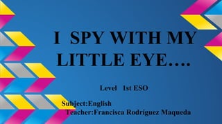 I SPY WITH MY 
LITTLE EYE…. 
Level 1st ESO 
Subject:English 
Teacher:Francisca Rodríguez Maqueda 
 