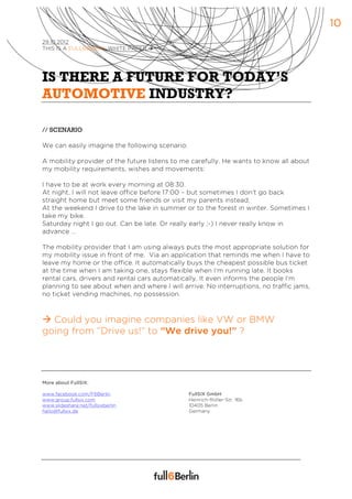 10
29.10.2012
THIS IS A FULL6BERLIN WHITE PAPER à




IS THERE A FUTURE FOR TODAY’S
AUTOMOTIVE INDUSTRY?

// SCENARIO

We can easily imagine the following scenario:

A mobility provider of the future listens to me carefully. He wants to know all about
my mobility requirements, wishes and movements:

I have to be at work every morning at 08:30.
At night, I will not leave office before 17:00 – but sometimes I don’t go back
straight home but meet some friends or visit my parents instead.
At the weekend I drive to the lake in summer or to the forest in winter. Sometimes I
take my bike.
Saturday night I go out. Can be late. Or really early ;-) I never really know in
advance …

The mobility provider that I am using always puts the most appropriate solution for
my mobility issue in front of me. Via an application that reminds me when I have to
leave my home or the office. It automatically buys the cheapest possible bus ticket
at the time when I am taking one, stays flexible when I’m running late. It books
rental cars, drivers and rental cars automatically. It even informs the people I’m
planning to see about when and where I will arrive. No interruptions, no traffic jams,
no ticket vending machines, no possession.



à Could you imagine companies like VW or BMW
going from “Drive us!” to “We drive you!” ?




More about FullSIX:

www.facebook.com/F6Berlin                       FullSIX GmbH
www.group.fullsix.com                           Heinrich-Roller-Str. 16b
www.slideshare.net/fullsixberlin                10405 Berlin
hallo@fullsix.de                                Germany
 