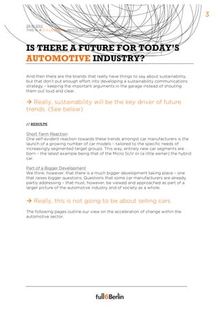 3
29.10.2012
THIS IS A FULL6BERLIN WHITE PAPER à




IS THERE A FUTURE FOR TODAY’S
AUTOMOTIVE INDUSTRY?
And then there are the brands that really have things to say about sustainability,
but that don’t put enough effort into developing a sustainability communications
strategy – keeping the important arguments in the garage instead of shouting
them out loud and clear.

à Really, sustainability will be the key driver of future
trends. (See below)

// RESULTS

Short Term Reaction
One self-evident reaction towards these trends amongst car manufacturers is the
launch of a growing number of car models – tailored to the specific needs of
increasingly segmented target groups. This way, entirely new car segments are
born – the latest example being that of the Micro SUV or (a little earlier) the hybrid
car.

Part of a Bigger Development
We think, however, that there is a much bigger development taking place – one
that raises bigger questions. Questions that some car manufacturers are already
partly addressing – that must, however, be viewed and approached as part of a
larger picture of the automotive industry and of society as a whole.


à Really, this is not going to be about selling cars.
The following pages outline our view on the acceleration of change within the
automotive sector.
 