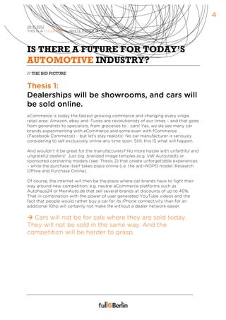 4
29.10.2012
THIS IS A FULL6BERLIN WHITE PAPER à




IS THERE A FUTURE FOR TODAY’S
AUTOMOTIVE INDUSTRY?
// THE BIG PICTURE


Thesis 1:
Dealerships will be showrooms, and cars will
be sold online.
eCommerce is today the fastest growing commerce and changing every single
retail area: Amazon, ebay and iTunes are revolutionists of our times – and that goes
from generalists to specialists, from groceries to… cars! Yes, we do see many car
brands experimenting with eCommerce and some even with fCommerce
(Facebook Commerce) – but let’s stay realistic: No car manufacturer is seriously
considering to sell exclusively online any time soon. Still, this IS what will happen.

And wouldn’t it be great for the manufacturers? No more hassle with unfaithful and
ungrateful dealers! Just big, branded image temples (e.g. VW Autostadt) or
sponsored carsharing models (see: Thesis 2) that create unforgettable experiences
– while the purchase itself takes place online (i.e. the anti-ROPO model: Research
Offline and Purchase Online).

Of course, the internet will then be the place where car brands have to fight their
way around new competition, e.g. neutral eCommerce platforms such as
Autohaus24 or MeinAuto.de that sell several brands at discounts of up to 40%.
That in combination with the power of user generated YouTube videos and the
fact that people would rather buy a car for its iPhone connectivity than for an
additional 10hp will certainly not make life without a dealer network easier.

à Cars will not be for sale where they are sold today.
They will not be sold in the same way. And the
competition will be harder to grasp.
 