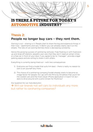 5
29.10.2012
THIS IS A FULL6BERLIN WHITE PAPER à




IS THERE A FUTURE FOR TODAY’S
AUTOMOTIVE INDUSTRY?

Thesis 2:
People no longer buy cars – they rent them.
Owning is out – sharing is in. People start to share the big and expensive things in
their lives – apartments and cars. In Berlin you can already clearly see it on the
streets: The rate of car-owning families there is decreasing constantly.

Hence the growing success of carsharing ventures: Free-floating or with fixed pick-
up and drop-off stations; people’s own cars that they don’t need at certain times;
or a free car in front of your door if you agree to be its “manager”, provide a legal
parking space and are willing to share it with others.

Everything is currently being tried out – with two consequences:

   1) Everyone can find a model that suits him best – there is really no reason to
      own a car yourself any more.

   2) The choice of a carsharing company/model already starts to become an
      image factor for people: Do I go with the Minis by DriveNow that count for
      the coolest cars and the most clever iPhone application in town? Or do I
      dare to drive around with a pink Citroen for MultiCity?

Our question for car manufacturers:
à Will car brands not sell cars to individuals any more
but rather to carsharing companies?
 