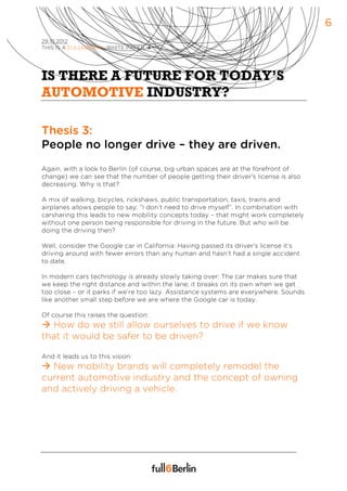 6
29.10.2012
THIS IS A FULL6BERLIN WHITE PAPER à




IS THERE A FUTURE FOR TODAY’S
AUTOMOTIVE INDUSTRY?

Thesis 3:
People no longer drive – they are driven.
Again, with a look to Berlin (of course, big urban spaces are at the forefront of
change) we can see that the number of people getting their driver’s license is also
decreasing. Why is that?

A mix of walking, bicycles, rickshaws, public transportation, taxis, trains and
airplanes allows people to say: “I don’t need to drive myself”. In combination with
carsharing this leads to new mobility concepts today – that might work completely
without one person being responsible for driving in the future. But who will be
doing the driving then?

Well, consider the Google car in California: Having passed its driver’s license it’s
driving around with fewer errors than any human and hasn’t had a single accident
to date.

In modern cars technology is already slowly taking over: The car makes sure that
we keep the right distance and within the lane; it breaks on its own when we get
too close – or it parks if we’re too lazy. Assistance systems are everywhere. Sounds
like another small step before we are where the Google car is today.

Of course this raises the question:
à How do we still allow ourselves to drive if we know
that it would be safer to be driven?

And it leads us to this vision:
à New mobility brands will completely remodel the
current automotive industry and the concept of owning
and actively driving a vehicle.
 