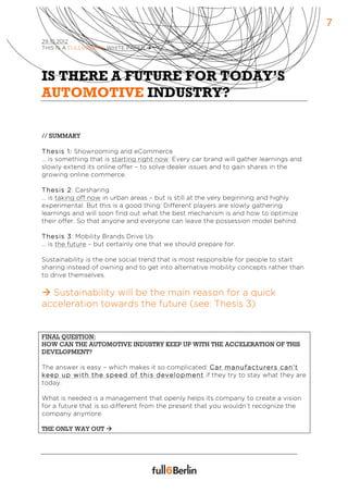 7
29.10.2012
THIS IS A FULL6BERLIN WHITE PAPER à




IS THERE A FUTURE FOR TODAY’S
AUTOMOTIVE INDUSTRY?

// SUMMARY

Thesis 1: Showrooming and eCommerce
… is something that is starting right now. Every car brand will gather learnings and
slowly extend its online offer – to solve dealer issues and to gain shares in the
growing online commerce.

Thesis 2: Carsharing
… is taking off now in urban areas – but is still at the very beginning and highly
experimental. But this is a good thing: Different players are slowly gathering
learnings and will soon find out what the best mechanism is and how to optimize
their offer. So that anyone and everyone can leave the possession model behind.

Thesis 3: Mobility Brands Drive Us
… is the future – but certainly one that we should prepare for.

Sustainability is the one social trend that is most responsible for people to start
sharing instead of owning and to get into alternative mobility concepts rather than
to drive themselves.

à Sustainability will be the main reason for a quick
acceleration towards the future (see: Thesis 3)


FINAL QUESTION:
HOW CAN THE AUTOMOTIVE INDUSTRY KEEP UP WITH THE ACCELERATION OF THIS
DEVELOPMENT?

The answer is easy – which makes it so complicated: Car m anufacturers can’t
keep up w ith the speed of this develo pm ent if they try to stay what they are
today.

What is needed is a management that openly helps its company to create a vision
for a future that is so different from the present that you wouldn’t recognize the
company anymore.

THE ONLY WAY OUT à
 