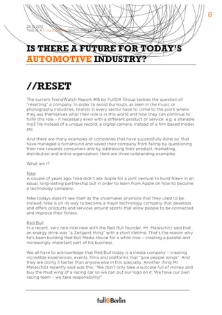 8
29.10.2012
THIS IS A FULL6BERLIN WHITE PAPER à




IS THERE A FUTURE FOR TODAY’S
AUTOMOTIVE INDUSTRY?


//RESET
The current TrendWatch Report #16 by FullSIX Group tackles the question of
“resetting” a company. In order to avoid burnouts, as seen in the music or
photography industries, brands in every sector have to come to the point where
they ask themselves what their role is in this world and how they can continue to
fulfill this role – if necessary even with a different product or service: e.g. a sharable
mp3 file instead of a unique record; a digital camera, instead of a film based model,
etc.

And there are many examples of companies that have successfully done so: that
have managed a turnaround and saved their company from failing by questioning
their role towards consumers and by addressing their product, marketing,
distribution and entire organization. Here are three outstanding examples:

What am I?

Nike
A couple of years ago, Nike didn’t ask Apple for a joint venture to build Nike+ in an
equal, long-lasting partnership but in order to learn from Apple on how to become
a technology company.

Nike todays doesn’t see itself as the shoemaker anymore that they used to be.
Instead, Nike is on its way to become a major technology company that develops
and offers products and services around sports that allow people to be connected
and improve their fitness.

Red Bull
In a recent, very rare interview with the Red Bull founder, Mr. Mateschitz said that
an energy drink was “a Zeitgeist thing” with a short lifetime. That’s the reason why
he’s been building Red Bull Media House for a while now – creating a parallel and
increasingly important part of his business.

We all have to acknowledge that Red Bull today is a media company – creating
incredible experiences, events, films and platforms that “give people wings”. And
they are doing it better than anyone else in this specialty. Another thing Mr.
Mateschitz recently said was this: “We don’t only take a suitcase full of money and
buy the mud wing of a racing car so we can put our logo on it. We have our own
racing team – we take responsibility!”
 