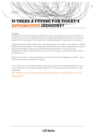 9
29.10.2012
THIS IS A FULL6BERLIN WHITE PAPER à




IS THERE A FUTURE FOR TODAY’S
AUTOMOTIVE INDUSTRY?
Burberry
A highly astonishing example is Burberry. Astonishing because the luxury fashion
industry has so far not been famous for embracing change but rather for a strong
belief in the heritage of the brand and its head designer. Everyone but Burberry.

Angela Ahrends, CEO of Burberry, has very eloquently made it very clear in various
speeches that Burberry has understood that consumers have changed the world of
brands and media. They are the first fashion brand when it comes to the
integration of eCommerce and brick and mortar shops or showing fashion shows
on Mobile first.

Burberry for her is a social company. She has made that strategy very clear – and
that’s how Burberry stands out today.


From Sports to Technology (Nike). From Energy Drink to Media (Red Bull). From
Luxury Fashion to Social Company (Burberry). The questions that remains to be
answered:
à What will carmakers decide to be, when their world
changes?
 