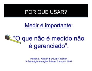 Medir é importante:
“O que não é medido não
POR QUE USAR?
“O que não é medido não
é gerenciado”.
Robert S. Kaplan & David P. Norton
A Estratégia em Ação, Editora Campus, 1997
 
