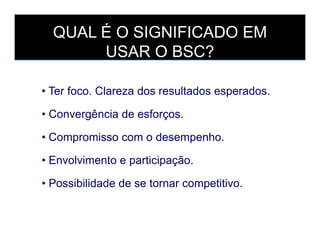 • Ter foco. Clareza dos resultados esperados.
• Convergência de esforços.
QUAL É O SIGNIFICADO EM
USAR O BSC?
• Compromisso com o desempenho.
• Envolvimento e participação.
• Possibilidade de se tornar competitivo.
 