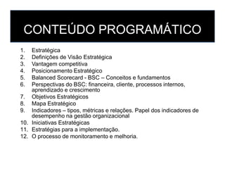 CONTEÚDO PROGRAMÁTICO
1. Estratégica
2. Definições de Visão Estratégica
3. Vantagem competitiva
4. Posicionamento Estratégico
5. Balanced Scorecard - BSC – Conceitos e fundamentos
6. Perspectivas do BSC: financeira, cliente, processos internos,
aprendizado e crescimento
6. Perspectivas do BSC: financeira, cliente, processos internos,
aprendizado e crescimento
7. Objetivos Estratégicos
8. Mapa Estratégico
9. Indicadores – tipos, métricas e relações. Papel dos indicadores de
desempenho na gestão organizacional
10. Iniciativas Estratégicas
11. Estratégias para a implementação.
12. O processo de monitoramento e melhoria.
 
