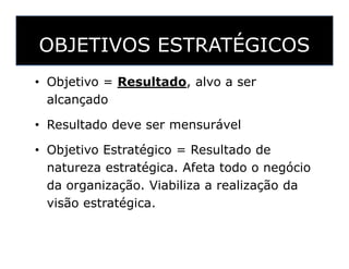 OBJETIVOS ESTRATÉGICOS
• Objetivo = Resultado, alvo a ser
alcançado
• Resultado deve ser mensurável
• Objetivo Estratégico = Resultado de
natureza estratégica. Afeta todo o negócio
da organização. Viabiliza a realização da
visão estratégica.
 