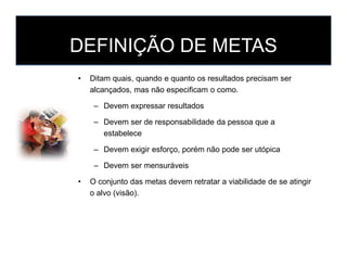 DEFINIÇÃO DE METAS
• Ditam quais, quando e quanto os resultados precisam ser
alcançados, mas não especificam o como.
– Devem expressar resultados
– Devem ser de responsabilidade da pessoa que a
estabeleceestabelece
– Devem exigir esforço, porém não pode ser utópica
– Devem ser mensuráveis
• O conjunto das metas devem retratar a viabilidade de se atingir
o alvo (visão).
 
