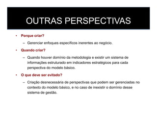 OUTRAS PERSPECTIVAS
• Porque criar?
– Gerenciar enfoques específicos inerentes ao negócio.
• Quando criar?
– Quando houver domínio da metodologia e existir um sistema de
informações estruturado em indicadores estratégicos para cada
perspectiva do modelo básico.
• O que deve ser evitado?
– Criação desnecessária de perspectivas que podem ser gerenciadas no
contexto do modelo básico, e no caso de inexistir o domínio desse
sistema de gestão.
 