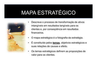 MAPA ESTRATÉGICO
• Descreve o processo de transformação de ativos
intangíveis em resultados tangíveis para os
clientes e, por conseqüência em resultados
financeiros.
• O mapa estratégico é a fotografia da estratégia.• O mapa estratégico é a fotografia da estratégia.
• É constituído pelos temas, objetivos estratégicos e
suas relações de causas e efeito.
• Os temas estratégicos definem as proposições de
valor para os clientes.
 