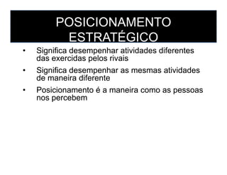 POSICIONAMENTO
ESTRATÉGICO
• Significa desempenhar atividades diferentes
das exercidas pelos rivais
• Significa desempenhar as mesmas atividades
de maneira diferente
• Posicionamento é a maneira como as pessoas
• Significa desempenhar atividades diferentes
das exercidas pelos rivais
• Significa desempenhar as mesmas atividades
de maneira diferente
• Posicionamento é a maneira como as pessoas• Posicionamento é a maneira como as pessoas
nos percebem
• Posicionamento é a maneira como as pessoas
nos percebem
 