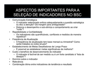 ASPECTOS IMPORTANTES PARA A
SELEÇÃO DE INDICADORES NO BSC
• Comunicação Estratégica
– O indicador selecionado enfoca adequadamente a questão estratégica
ou dilui a atenção? Dá margem para ambigüidade?
– Distorce o desempenho e sub-otimiza o comportamento ao criar
“ruído”?
• Repetibilidade e Confiabilidade
– Os indicadores são quantificáveis, confiáveis e medidos de maneira
repetitiva?repetitiva?
• Freqüência de Atualização
– A freqüência de atualização tem base mensal ou trimestral? Como
serão tratados os ciclos anuais?
• Estabelecimento de Metas Desafiadoras de Longo Prazo
– É possível se estabelecer metas significativas de melhoria?
• Custo x benefício de desenvolvimento do indicador
– O indicador é factível de ser medido ou é um forte candidato à “lista de
desejos”?
• Domínio sobre o indicador
• Relevância
• Combinação ótima entre indicadores de tendência e resultado
 