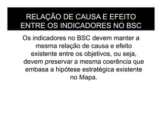 RELAÇÃO DE CAUSA E EFEITO
ENTRE OS INDICADORES NO BSC
Os indicadores no BSC devem manter a
mesma relação de causa e efeito
existente entre os objetivos, ou seja,
devem preservar a mesma coerência quedevem preservar a mesma coerência que
embasa a hipótese estratégica existente
no Mapa.
 