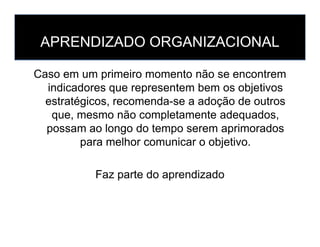 APRENDIZADO ORGANIZACIONAL
Caso em um primeiro momento não se encontrem
indicadores que representem bem os objetivos
estratégicos, recomenda-se a adoção de outros
que, mesmo não completamente adequados,
possam ao longo do tempo serem aprimoradospossam ao longo do tempo serem aprimorados
para melhor comunicar o objetivo.
Faz parte do aprendizado
 