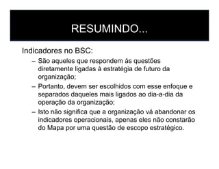 RESUMINDO...
Indicadores no BSC:
– São aqueles que respondem às questões
diretamente ligadas à estratégia de futuro da
organização;
– Portanto, devem ser escolhidos com esse enfoque e– Portanto, devem ser escolhidos com esse enfoque e
separados daqueles mais ligados ao dia-a-dia da
operação da organização;
– Isto não significa que a organização vá abandonar os
indicadores operacionais, apenas eles não constarão
do Mapa por uma questão de escopo estratégico.
 