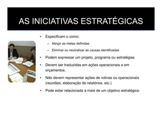 AS INICIATIVAS ESTRATÉGICAS
• Especificam o como:
– Atingir as metas definidas
– Eliminar ou neutralizar as causas identificadas
• Podem expressar um projeto, programa ou estratégias
• Devem ser traduzidas em ações operacionais e em
orçamentos.
• Não devem representar ações de rotinas ou operacionais
(reuniões, elaboração de relatórios, etc.)
• Pode estar relacionada a mais de um objetivo estratégico
 