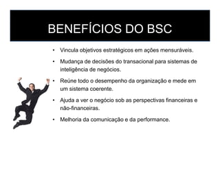 BENEFÍCIOS DO BSC
• Vincula objetivos estratégicos em ações mensuráveis.
• Mudança de decisões do transacional para sistemas de
inteligência de negócios.
• Reúne todo o desempenho da organização e mede em
um sistema coerente.
• Ajuda a ver o negócio sob as perspectivas financeiras e
não-financeiras.
• Melhoria da comunicação e da performance.
 