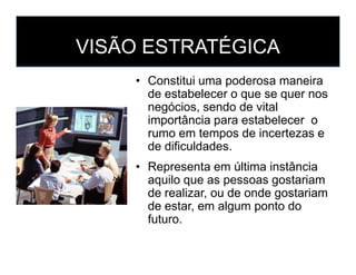 VISÃO ESTRATÉGICA
• Constitui uma poderosa maneira
de estabelecer o que se quer nos
negócios, sendo de vital
importância para estabelecer o
rumo em tempos de incertezas erumo em tempos de incertezas e
de dificuldades.
• Representa em última instância
aquilo que as pessoas gostariam
de realizar, ou de onde gostariam
de estar, em algum ponto do
futuro.
 