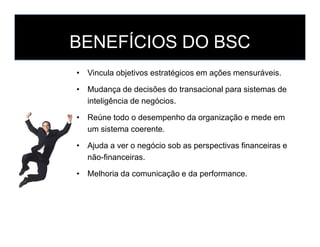 BENEFÍCIOS DO BSC
• Vincula objetivos estratégicos em ações mensuráveis.
• Mudança de decisões do transacional para sistem...