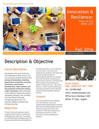 INNOVATION & RESILIENCE VISION TO LIFE
Innovation &
Resilience:
Vision to Life
MGBU 3227
Fall 2016
THERE’S A WAY TO DO IT BETTER – FIND IT. – THOMAS EDISON CONTACT INFORMATION
Course Description:
Developed as the second of three
core Entrepreneurship courses, this
course focuses predominantly on the
process of innovation, including
opportunity recognition, sourcing
innovation, new product
development, value creation, and
the properties of decision making
under uncertainty. Also imperative
is the resilience required to weather
inevitable ambiguity, risk, mistakes,
and even failures along the
entrepreneurial journey. Pre-
requisite: MGBU 3226 Exploring
Entrepreneurship.
Objectives:
To teach future entrepreneurs about
creating value through innovation and
challenging the status quo. To develop
an understanding of and appreciation for
the personal and emotional implications
of entrepreneurship – on an individual
and team level – and how to turn
negatives into positives. Ultimately, this
course has been designed to
dramatically change the way students
think and feel about entrepreneurial
opportunities and how to cultivate those
ideas through critical thinking and
problem solving exercises. The course
delivery in itself is aimed at offering an
innovative perspective with a blended,
and technology-dependent delivery
method.
Content:
This course will draw upon readings
from the textbook, cases, and
supplemental articles/reading materials.
Class sessions will be largely comprised
of lectures, group discussions and
analyses, in-class team projects and
brainstorming sessions, virtual
discussions, and occasional guest
speakers.
Shane Snipes
MBA, SHRM-SCP, MCT, PMP
Tel. 310-994-9565
Email: me@shanesnipes.com
Office hours: Mondays 5-630
Office: 5th Floor, Hughes
Description & Objective
by [Article Author]
 