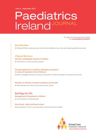 Introduction
Dr Michael O’Brien welcomes you to the fourth edition of our new and unique paediatrics journal
Clinical Reviews
Common orthopaedic injuries in children
Dr Niall Breslin, Cork University Hospital
Thyroid dysfunction in children with Down syndrome –
A review of important clinical features
Professor Clodagh O’Gorman, Dr Karen King and Dr Siobhan Gallagher, University of Limerick
Nutrition in children: Common problems seen by GPs
Dr Maria McDermott, PhD, clinical nutritionist, Dublin
Red flags for GPs
Management of headache in children
Dr Laura Noonan, GP, Westmeath
Sore throat - when and how to treat
Mary Llewellyn, clinical nurse specialist in general practice, Dublin
Issue 4 September 2013
www.paediatricsireland.ie
Paediatrics
IrelandJOURNAL
To register for this journal free of charge
visit www.paediatricsireland.ie
 