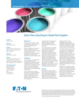 Success Story: Paint Manufacturer
Markets Served
Chemical: Paint Manufacturing
Eaton Corporation is a diversified power management company with 2010 sales of $13.7 billion. Celebrating
its 100th anniversary in 2011, Eaton is a global technology leader in electrical components and systems for
power quality, distribution and control; hydraulics components, systems and services for industrial and mobile
equipment; aerospace fuel, hydraulics and pneumatic systems for commercial and military use; and truck and
automotive drivetrain and powertrain systems for performance, fuel economy and safety. Eaton has approxi-
mately 73,000 employees and sells products to customers in more than 150 countries. www.eaton.com
©2011 Eaton Corporation, All Rights Reserved, October 2011
Eaton Filters Sparkling for Global Paint Supplier
Location:
Mumbai, India
Segment:
Paint Manufacturing
Problem:
Cleaning filtration equipment was
labor intensive and hazardous to
plant employees.
Solution:
Eaton filtration system
Results:
The quality of finished paints has
improved while the company
reduced process costs, and gained a
safer and cleaner work enviroment.
Contact Information:
Eaton Corporation
Filtration Division
70 Wood Ave. South
Iselin, NJ 08830
USA
732-767-4200
www.eaton.com
Background
A large paint company in India
manufactures a wide range of
paints for decorative and
industrial use.
Fully committed to continuous
quality improvements in its
business practices, the company
routinely tracks those
achievements with measurable
procedures. Its plants are
certified as environmentally safe.
Challenges
In the process of meeting both
of those objectives, the
company was recently forced to
investigate a new way to filter
impurities from soy-based resins
used in the manufacturing of
certain paints. Three different
types of impurities compounded
the problem.
First, the dominant intruder,
consisted of oversized particles
that occur naturally in resins.
Second, foreign fiber matters,
which are finer than resin
particles, were also proving to
be troublesome.
The third was the buildup of
colloidal haze, which again
occurs naturally, and can
adversely affect the quality of
the paint.
The existing setup was highly
labor intensive requiring the
manual dismantling of the
equipment for cleaning.
Exposure to hazardous gases
and high temperatures were
also present during cleaning. In
addition, maintenance was
becoming increasingly more
difficult and costly, and plant
officials believed that the aging
system was occupying too much
floor space. Its shabby
appearance due to years of resin
spillage was also disconcerting
to workers and visitors alike.
Solution
Working with plant officials,
Eaton filtration experts based in
China and India installed an
Eaton DCF-1600 mechanically
cleaned filter to remedy the
problems associated with the
large particles and foreign fibers.
With two-thirds of the
challenges met, an Eaton
LOFDISC™ Module filter was
additionally installed to remove
the haze impurities and neatly
close the loop on the system.
The DCF-Series filters are ideal
for highly viscous, abrasive or
sticky liquids – including paint.
DCF filters perform a self-
cleaning action by mechanically
scraping collected debris from
the filter screen with a spring
loaded cleaning disc that travels
down and up, wiping the media
clean of concentrated solids in
both strokes. Collected debris is
automatically purged from the
collection chamber at the bottom
of the filter.
Based on a remarkably simple
concept, the self-cleaning filter
consists of a cylindrical stainless
steel housing that contains a
filter screen. Unfiltered liquids
enter the inlet, solids are
deposited on the interior surface
of the filtration media, and
filtered fluid exits the outlet.
 