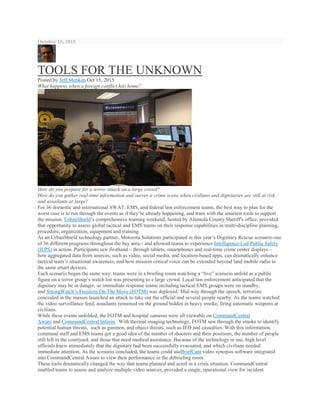 October 15, 2015
TOOLS FOR THE UNKNOWN
Posted by Jeff Menken Oct 15, 2015
What happens when a foreign conflict hits home?
How do you prepare for a terror attack on a large crowd?
How do you gather real-time information and survey a crime scene when civilians and dignitaries are still at risk,
and assailants at large?
For 36 domestic and international SWAT, EMS, and federal law enforcement teams, the best way to plan for the
worst case is to run through the events as if they’re already happening, and train with the smartest tools to support
the mission. UrbanShield’s comprehensive training weekend, hosted by Alameda County Sheriff's office, provided
that opportunity to assess global tactical and EMS teams on their response capabilities in multi-discipline planning,
procedure, organization, equipment and training.
As an UrbanShield technology partner, Motorola Solutions participated in this year’s Dignitary Rescue scenario-one
of 36 different programs throughout the bay area-- and allowed teams to experience Intelligence-Led Public Safety
(ILPS) in action. Participants saw firsthand – through tablets, smartphones and real-time crime center displays –
how aggregated data from sources, such as video, social media, and location-based apps, can dramatically enhance
tactical team’s situational awareness, and how mission critical voice can be extended beyond land mobile radio to
the same smart devices.
Each scenario began the same way: teams were in a briefing room watching a “live” scenario unfold as a public
figure on a terror group’s watch list was presenting to a large crowd. Local law enforcement anticipated that the
dignitary may be in danger, so immediate response teams including tactical EMS groups were on standby,
and StrongWatch’s Freedom On The Move (FOTM) was deployed. Mid-way through the speech, terrorists
concealed in the masses launched an attack to take out the official and several people nearby. As the teams watched
the video surveillance feed, assailants remained on the ground hidden in heavy smoke, firing automatic weapons at
civilians.
While these events unfolded, the FOTM and hospital cameras were all viewable on CommandCentral
Aware and CommandCentral Inform. With thermal imaging technology, FOTM saw through the smoke to identify
potential human threats, such as gunmen, and object threats, such as IED and casualties. With this information,
command staff and EMS teams got a good idea of the number of shooters and their positions, the number of people
still left in the courtyard, and those that need medical assistance. Because of the technology in use, high level
officials knew immediately that the dignitary had been successfully evacuated, and which civilians needed
immediate attention. As the scenario concluded, the teams could useBriefCam video synopsis software integrated
into CommandCentral Aware to view their performance in the debriefing room.
These tools dramatically changed the way that teams planned and acted in a crisis situation. CommandCentral
enabled teams to assess and analyze multiple video sources, provided a single, operational view for incident
 