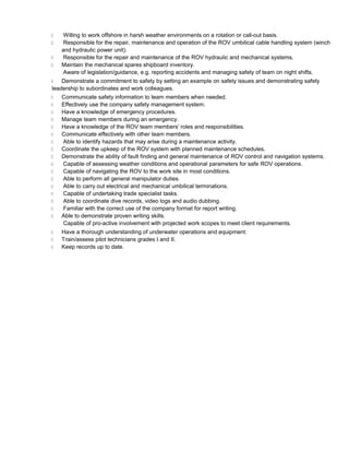  Willing to work offshore in harsh weather environments on a rotation or call-out basis.
 Responsible for the repair, maintenance and operation of the ROV umbilical cable handling system (winch
and hydraulic power unit).
 Responsible for the repair and maintenance of the ROV hydraulic and mechanical systems.
 Maintain the mechanical spares shipboard inventory.
Aware of legislation/guidance, e.g. reporting accidents and managing safety of team on night shifts.
 Demonstrate a commitment to safety by setting an example on safety issues and demonstrating safety
leadership to subordinates and work colleagues.
 Communicate safety information to team members when needed.
 Effectively use the company safety management system.
 Have a knowledge of emergency procedures.
 Manage team members during an emergency.
 Have a knowledge of the ROV team members' roles and responsibilities.
 Communicate effectively with other team members.
 Able to identify hazards that may arise during a maintenance activity.
 Coordinate the upkeep of the ROV system with planned maintenance schedules.
 Demonstrate the ability of fault finding and general maintenance of ROV control and navigation systems.
 Capable of assessing weather conditions and operational parameters for safe ROV operations.
 Capable of navigating the ROV to the work site in most conditions.
 Able to perform all general manipulator duties.
 Able to carry out electrical and mechanical umbilical terminations.
 Capable of undertaking trade specialist tasks.
 Able to coordinate dive records, video logs and audio dubbing.
 Familiar with the correct use of the company format for report writing.
 Able to demonstrate proven writing skills.
Capable of pro-active involvement with projected work scopes to meet client requirements.
 Have a thorough understanding of underwater operations and equipment.
 Train/assess pilot technicians grades I and II.
 Keep records up to date.
 