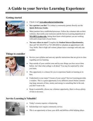 A Guide to your Service Learning Experience
 Today’s resume requires volunteering.
 Scholarships now require community service.
 This is an opportunity to hone your skills and abilities while helping others.
 Review your syllabus and note any specific instructions that are given in class
regarding service learning.
 Step outside of your comfort zone and try new things you have never done
before. Isn’t that what college is all about? You may be surprised by what
you learn.
 This opportunity is a chance for you to experience hands on learning at its
best.
 Undeclared in your major? Unsure of your career? Service Learning provides
a window. This is a great opportunity to try different careers before commit-
ting large amounts of time, money and energy to something that in the end,
you don’t want to do.
 Keep it sustainable, choose one volunteer opportunity, there is always plenty
of time to do more.
Getting started
 Check it out! www.nhcc.edu/servicelearning
 See a partner you like? To contact a community partner directly see the
Quick Reference Guide.
 Many partners have established processes. Follow the volunteer tabs on their
websites, then notify your instructor and the Service Learning department at
WS-SRVL@nhcc.edu letting them know which partner you are working
with and to keep track of your hours.
Things to consider
Service Learning is Valuable!
 Not sure where to start? Complete the Student Interest Questionnaire,
then call 763-424-0752 or 763-488-0264 to schedule an appointment with
Troy Nellis. Due to high call volume, please leave a message with only one
number.
 