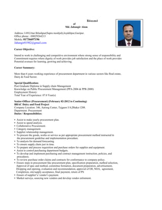 Résumé
of
Md. Jahangir Alom
Address: I-89,Uttar Bilashpur(Sapra moshjid),Joydebpur,Gazipur.
Office phone: +88029264213
Mobile: 01736697196
Jahangir01982@gmail.com
Career Objective:
Intend to work in challenging and competitive environment where strong sense of responsibility and
Commitment requires where dignity of work provides job satisfaction and the place of work provides
Potential avenues for learning, growing and achieving.
Career Summary:
More than 6 years working experience of procurement department in various sectors like Real estate,
Dairy & Food Sector.
Special Qualification:
Post Graduate Diploma in Supply chain Management
Knowledge on Public Procurement Management (PPA-2006 & PPR-2008)
Employment History:
Total Year of Experience: 07.0 Year(s)
Senior-Officer (Procurement) (February 02-2012 to Continuing)
BRAC Dairy and Food Project
Company Location: 346, Aarong Center, Tejgaon I/A,Dhaka-1208.
Department: Procurement
Duties / Responsibilities:
▪ Assist to make yearly procurement plan.
▪ Assist to spend analysis.
▪ Collaborative Procurement.
▪ Category management.
▪ Supplier relationship management.
▪ To procure the goods, works or service as per appropriate procurement method instructed in
the procurement guideline and implementation procedure.
▪ To analysis for demand forecasting.
▪ To ensure supply chain just in time.
▪ To prepare and process requisition and purchase orders for supplies and equipment.
▪ Assist to control purchasing department budgets.
▪ To develop and implement purchasing and contract management instruction, policies, and
procedures.
▪ To review purchase order claims and contracts for conformance to company policy.
▪ Ensure steps in procurement like procurement plan, specification preparation, method selection,
Approval of spec and method, committee formation, document preparation, advertisement,
Dropping and opening, evaluation and recommendation, approval of ER, NOA, agreement,
Completion, site/supply acceptance, final payment, return of PS
▪ Ensure of supplier’s/ vendor’s payment.
▪ Market surveys, sourcing new vendors and develop vendor enlistment.
 