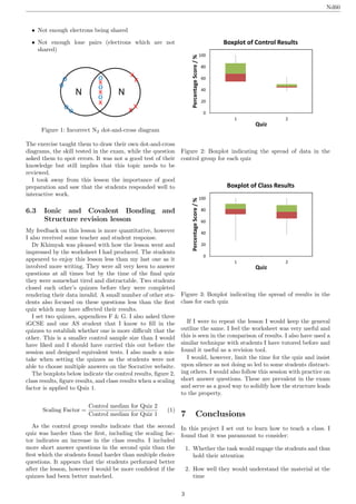 Nd60
• Not enough electrons being shared
• Not enough lone pairs (electrons which are not
shared)
Figure 1: Incorrect N2 dot-and-cross diagram
The exercise taught them to draw their own dot-and-cross
diagrams, the skill tested in the exam, while the question
asked them to spot errors. It was not a good test of their
knowledge but still implies that this topic needs to be
reviewed.
I took away from this lesson the importance of good
preparation and saw that the students responded well to
interactive work.
6.3 Ionic and Covalent Bonding and
Structure revision lesson
My feedback on this lesson is more quantitative, however
I also received some teacher and student response.
Dr Khimyak was pleased with how the lesson went and
impressed by the worksheet I had produced. The students
appeared to enjoy this lesson less than my last one as it
involved more writing. They were all very keen to answer
questions at all times but by the time of the ﬁnal quiz
they were somewhat tired and distractable. Two students
closed each other’s quizzes before they were completed
rendering their data invalid. A small number of other stu-
dents also focused on these questions less than the ﬁrst
quiz which may have aﬀected their results.
I set two quizzes, appendices F & G. I also asked three
iGCSE and one AS student that I know to ﬁll in the
quizzes to establish whether one is more diﬃcult that the
other. This is a smaller control sample size than I would
have liked and I should have carried this out before the
session and designed equivalent tests. I also made a mis-
take when setting the quizzes as the students were not
able to choose multiple answers on the Socrative website.
The boxplots below indicate the control results, ﬁgure 2,
class results, ﬁgure results, and class results when a scaling
factor is applied to Quiz 1.
Scaling Factor =
Control median for Quiz 2
Control median for Quiz 1
(1)
As the control group results indicate that the second
quiz was harder than the ﬁrst, including the scaling fac-
tor indicates an increase in the class results. I included
more short answer questions in the second quiz than the
ﬁrst which the students found harder than multiple choice
questions. It appears that the students performed better
after the lesson, however I would be more conﬁdent if the
quizzes had been better matched.
0
20
40
60
80
100
1 2
PercentageScore/%
Quiz
Boxplot of Control Results
Figure 2: Boxplot indicating the spread of data in the
control group for each quiz
0
20
40
60
80
100
1 2
PercentageScore/%
Quiz
Boxplot of Class Results
Figure 3: Boxplot indicating the spread of results in the
class for each quiz
If I were to repeat the lesson I would keep the general
outline the same. I feel the worksheet was very useful and
this is seen in the comparison of results. I also have used a
similar technique with students I have tutored before and
found it useful as a revision tool.
I would, however, limit the time for the quiz and insist
upon silence as not doing so led to some students distract-
ing others. I would also follow this session with practice on
short answer questions. These are prevalent in the exam
and serve as a good way to solidify how the structure leads
to the property.
7 Conclusions
In this project I set out to learn how to teach a class. I
found that it was paramount to consider:
1. Whether the task would engage the students and thus
hold their attention
2. How well they would understand the material at the
time
3
 