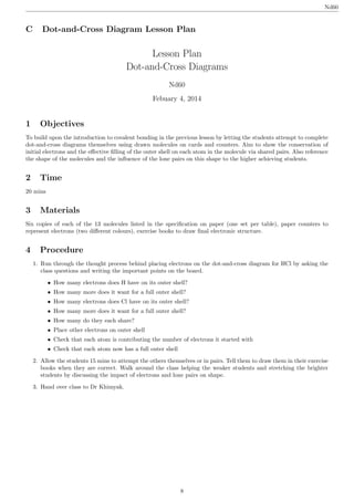 Lesson Plan
Dot-and-Cross Diagrams
Nd60
Febuary 4, 2014
1 Objectives
To build upon the introduction to covalent bonding in the previous lesson by letting the students attempt to complete
dot-and-cross diagrams themselves using drawn molecules on cards and counters. Aim to show the conservation of
initial electrons and the eﬀective ﬁlling of the outer shell on each atom in the molecule via shared pairs. Also reference
the shape of the molecules and the inﬂuence of the lone pairs on this shape to the higher achieving students.
2 Time
20 mins
3 Materials
Six copies of each of the 13 molecules listed in the speciﬁcation on paper (one set per table), paper counters to
represent electrons (two diﬀerent colours), exercise books to draw ﬁnal electronic structure.
4 Procedure
1. Run through the thought process behind placing electrons on the dot-and-cross diagram for HCl by asking the
class questions and writing the important points on the board.
• How many electrons does H have on its outer shell?
• How many more does it want for a full outer shell?
• How many electrons does Cl have on its outer shell?
• How many more does it want for a full outer shell?
• How many do they each share?
• Place other electrons on outer shell
• Check that each atom is contributing the number of electrons it started with
• Check that each atom now has a full outer shell
2. Allow the students 15 mins to attempt the others themselves or in pairs. Tell them to draw them in their exercise
books when they are correct. Walk around the class helping the weaker students and stretching the brighter
students by discussing the impact of electrons and lone pairs on shape.
3. Hand over class to Dr Khimyak.
Nd60
C Dot-and-Cross Diagram Lesson Plan
8
 