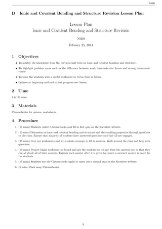 Lesson Plan
Ionic and Covalent Bonding and Structure Revision
Nd60
Febuary 25, 2014
1 Objectives
• To solidify the knowledge from the previous half term on ionic and covalent bonding and structure.
• To highlight problem areas such as the diﬀerence between weak intermolecular forces and strong interatomic
bonds.
• To leave the students with a useful worksheet to revise from in future.
• Quizzes at beginning and end to test progress over lesson.
2 Time
1 hr 20 mins
3 Materials
Chromebooks for quizzes, worksheets.
4 Procedure
1. (15 mins) Students collect Chromebooks and ﬁll in ﬁrst quiz on the Socrative website.
2. (10 mins) Discussion on ionic and covalent bonding and structure and the resulting properties through questions
to the class. Ensure that majority of students have answered questions and that all are engaged.
3. (25 mins) Give out worksheets and let students attempt to ﬁll in answers. Walk around the class and help with
questions.
4. (10 mins) Project blank worksheet on board and get the students to tell me what the answers are so that they
can all check all of their answers. Explain each answer after it is given to ensure a succinct answer is heard by
the students.
5. (15 mins) Students use the Chromebooks again to carry out a second quiz on the Socrative website.
6. (5 mins) Pack away Chromebooks.
Nd60
D Ionic and Covalent Bonding and Structure Revision Lesson Plan
9
 