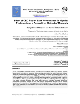 _____________________________________________________________________________________________________
*Corresponding author: E-mail: richclemento@gmail.com; +2348072797626; +2347068413803
British Journal of Economics, Management & Trade
9(2): 1-12, 2015, Article no.BJEMT.18824
ISSN: 2278-098X
SCIENCEDOMAIN international
www.sciencedomain.org
Effect of CEO Pay on Bank Performance in Nigeria:
Evidence from a Generalized Method of Moments
Olaniyi Clement Olalekan1*
and Obembe Olufemi Bodunde1
1
Department of Economics, Obafemi Awolowo University, Ile-Ife, Nigeria.
Authors’ contributions
This work was carried out in collaboration of both authors. This paper was a joint idea of both authors.
While author OCO wrote the methodology and did empirical analysis of the study; author OOB gave a
befitting and professional expertise to straighten the ideas in the background to the study and the
literature review. Both authors read and approved the final manuscript.
Article Information
DOI: 10.9734/BJEMT/2015/18824
Editor(s):
(1) John M. Polimeni, Associate Professor of Economics Albany College of Pharmacy & Health Sciences, New York,
USA.
Reviewers:
(1) Sergey A. Surkov, International Institute of Management LINK Zukovsky, Moscow, Russia.
(2) Rajwinder Singh, International Management Institute, Bhubaneswar, India.
(3) Sanjay Kanti Das, Department of Commerce Lumding College, Lumding, Nagaon, India.
Complete Peer review History: http://sciencedomain.org/review-history/10223
Received 11th
May 2015
Accepted 24th
June 2015
Published 17
th
July 2015
ABSTRACT
Issues surround the persistent increase in chief executive officers’ (CEO) pay of some Nigerian
quoted banks have been a subject of debate among stakeholders as touching whether the pay
enhances or deteriorates bank performance. In an attempt to unravel the hidden facts around the
pay, this study examines the impact of CEO pay on performance of 11 selected Nigerian quoted
banks between 2005 and 2012, using a dynamic generalized method of moments (GMM). The study
reveals that the CEO pay exerts significant but negative influence on bank performance in Nigeria.
This study therefore concludes that rather than being an important corporate governance
mechanism to align the interests of CEO with those of shareholders, the CEO pay of Nigerian
quoted banks is indeed part of agency problem in the industry. Hence, this calls for appropriate and
well- guided incentives and compensation packages that will align interests of bank chiefs with those
of shareholders.
Original Research Article
 